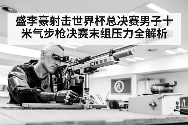 盛李豪射击世界杯总决赛男子十米气步枪决赛末组压力全解析