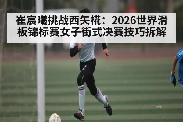 崔宸曦挑战西矢椛:2026世界滑板锦标赛女子街式决赛技巧拆解