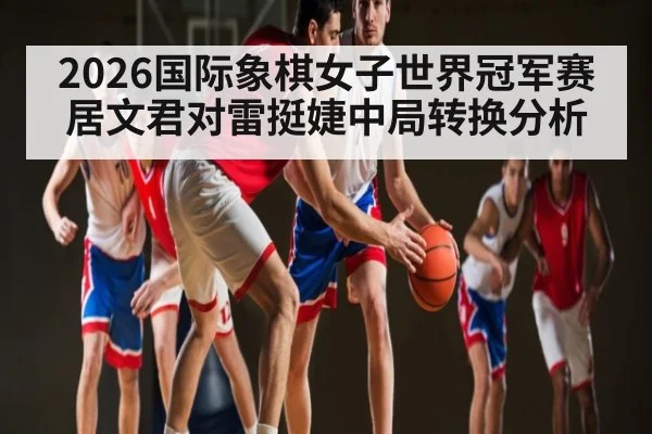 2026国际象棋女子世界冠军赛居文君对雷挺婕中局转换分析