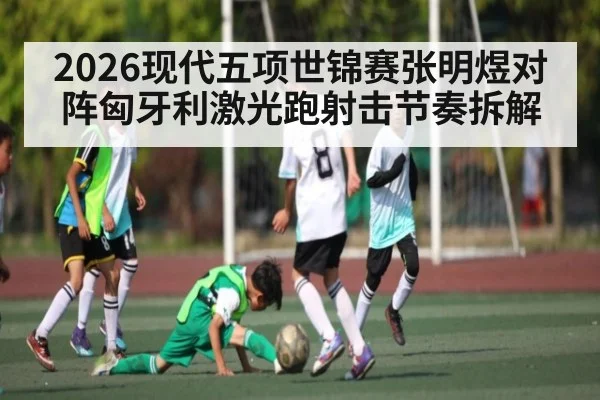 2026现代五项世锦赛张明煜对阵匈牙利激光跑射击节奏拆解